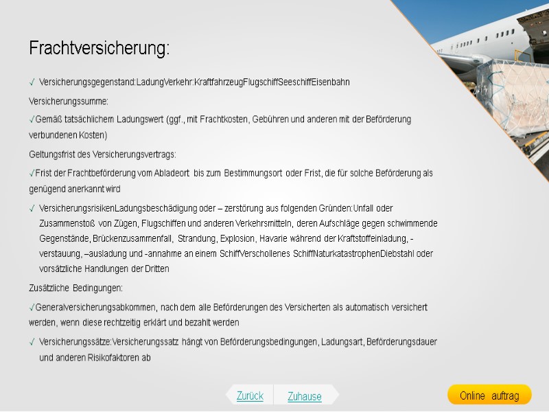 Frachtversicherung: Versicherungsgegenstand:LadungVerkehr:KraftfahrzeugFlugschiffSeeschiffEisenbahn Versicherungssumme: Gemäß tatsächlichem Ladungswert (ggf., mit Frachtkosten, Gebühren und anderen mit der